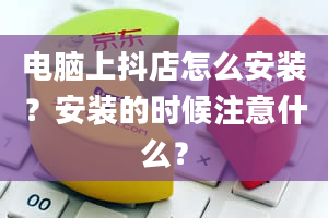 电脑上抖店怎么安装？安装的时候注意什么？