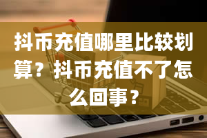 抖币充值哪里比较划算？抖币充值不了怎么回事？