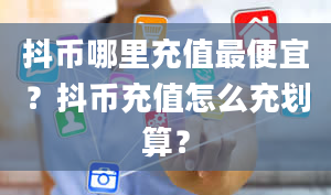 抖币哪里充值最便宜？抖币充值怎么充划算？