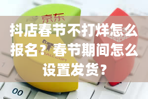 抖店春节不打烊怎么报名？春节期间怎么设置发货？