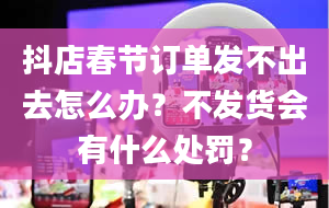 抖店春节订单发不出去怎么办？不发货会有什么处罚？