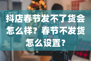 抖店春节发不了货会怎么样？春节不发货怎么设置？