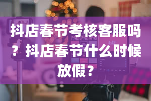 抖店春节考核客服吗？抖店春节什么时候放假？