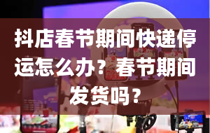 抖店春节期间快递停运怎么办？春节期间发货吗？