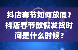 抖店春节如何放假？抖店春节放假发货时间是什么时候？