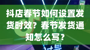 抖店春节如何设置发货时效？春节发货通知怎么写？