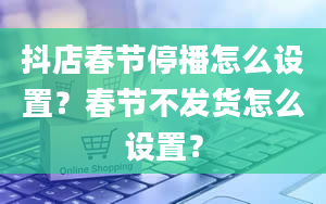 抖店春节停播怎么设置？春节不发货怎么设置？