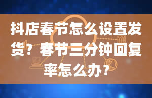 抖店春节怎么设置发货？春节三分钟回复率怎么办？