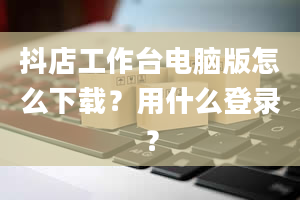 抖店工作台电脑版怎么下载？用什么登录？