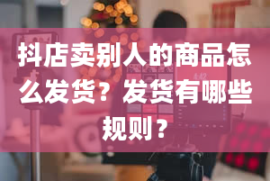 抖店卖别人的商品怎么发货？发货有哪些规则？