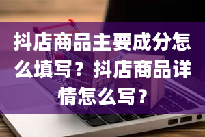 抖店商品主要成分怎么填写？抖店商品详情怎么写？