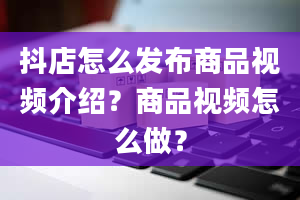 抖店怎么发布商品视频介绍？商品视频怎么做？