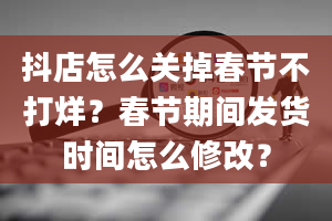 抖店怎么关掉春节不打烊？春节期间发货时间怎么修改？