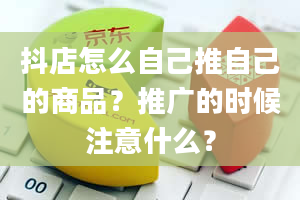 抖店怎么自己推自己的商品？推广的时候注意什么？