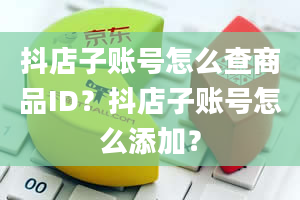 抖店子账号怎么查商品ID？抖店子账号怎么添加？