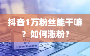 抖音1万粉丝能干嘛？如何涨粉？