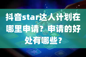 抖音star达人计划在哪里申请？申请的好处有哪些？