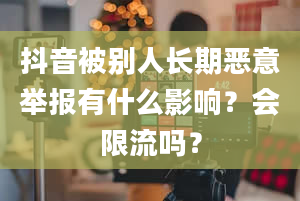 抖音被别人长期恶意举报有什么影响？会限流吗？