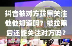 抖音被对方拉黑关注他他知道吗？被拉黑后还能关注对方吗？