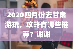 2020四月份去甘肃游玩，攻略有哪些推荐？谢谢