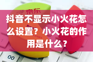 抖音不显示小火花怎么设置？小火花的作用是什么？