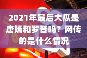 2021年最后大瓜是唐嫣和罗晋吗？网传的是什么情况