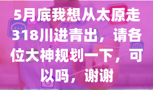 5月底我想从太原走318川进青出，请各位大神规划一下，可以吗，谢谢