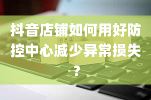 抖音店铺如何用好防控中心减少异常损失？