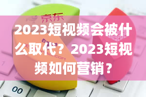 2023短视频会被什么取代？2023短视频如何营销？