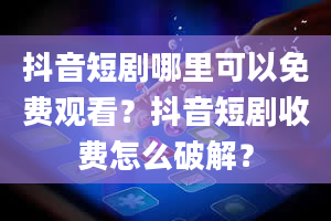 抖音短剧哪里可以免费观看？抖音短剧收费怎么破解？