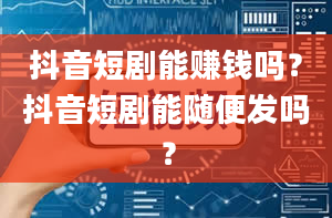 抖音短剧能赚钱吗？抖音短剧能随便发吗？