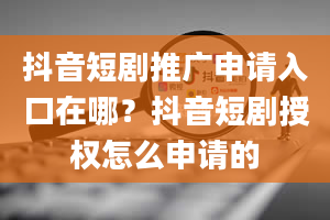 抖音短剧推广申请入口在哪？抖音短剧授权怎么申请的