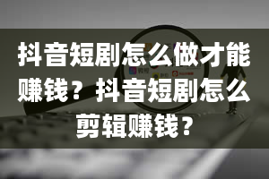 抖音短剧怎么做才能赚钱？抖音短剧怎么剪辑赚钱？