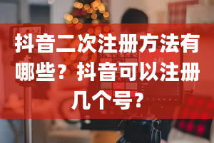 抖音二次注册方法有哪些？抖音可以注册几个号？