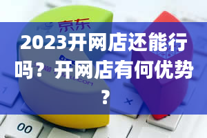 2023开网店还能行吗？开网店有何优势？