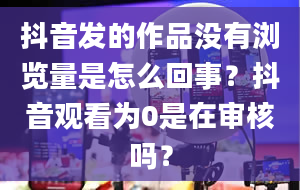 抖音发的作品没有浏览量是怎么回事？抖音观看为0是在审核吗？