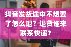 抖音发货途中不想要了怎么退？退货谁来联系快递？