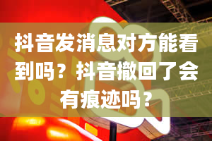 抖音发消息对方能看到吗？抖音撤回了会有痕迹吗？