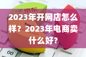 2023年开网店怎么样？2023年电商卖什么好？