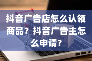 抖音广告店怎么认领商品？抖音广告主怎么申请？