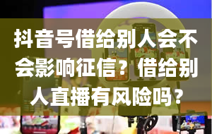 抖音号借给别人会不会影响征信？借给别人直播有风险吗？