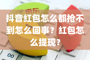 抖音红包怎么都抢不到怎么回事？红包怎么提现？