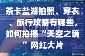 茶卡盐湖拍照、穿衣、旅行攻略有哪些，如何拍摄“天空之境”网红大片