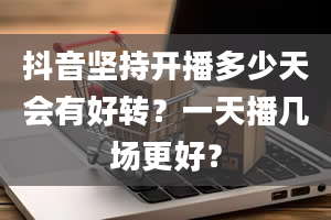 抖音坚持开播多少天会有好转？一天播几场更好？