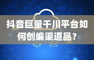 抖音巨量千川平台如何创编渠道品？