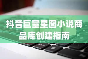 抖音巨量星图小说商品库创建指南