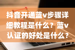 抖音开通蓝v步骤详细教程是什么？蓝v认证的好处是什么？