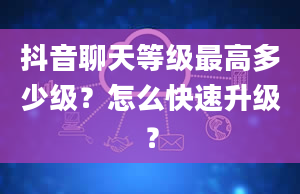 抖音聊天等级最高多少级？怎么快速升级？