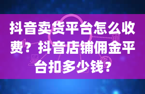 抖音卖货平台怎么收费？抖音店铺佣金平台扣多少钱？