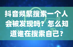 抖音频繁搜索一个人会被发现吗？怎么知道谁在搜索自己？